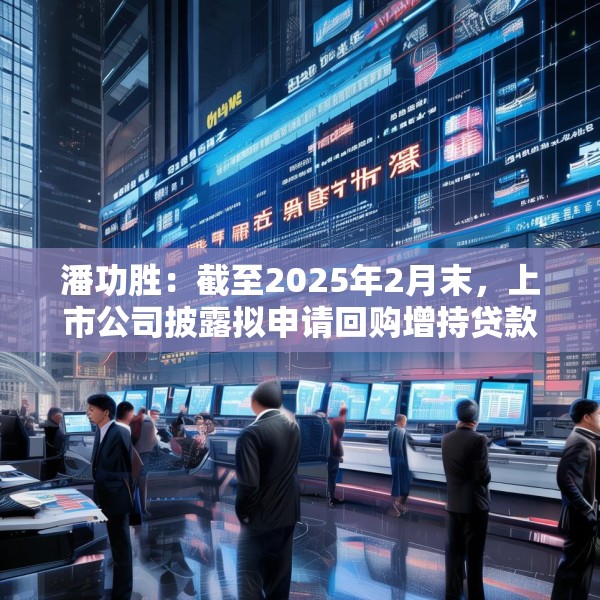 潘功胜：截至2025年2月末，上市公司披露拟申请回购增持贷款金额上限约750亿元