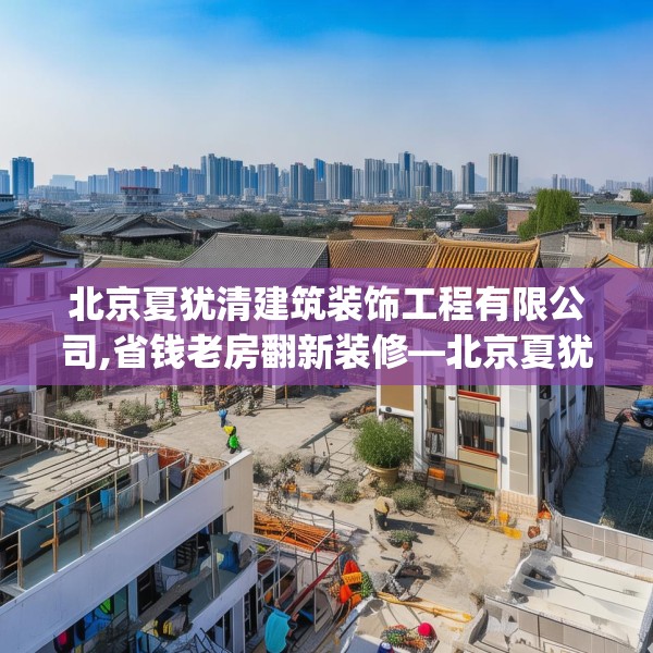 北京夏犹清建筑装饰工程有限公司,省钱老房翻新装修—北京夏犹清建筑装饰工程有限公司307.a183b184c187fgy.194jhhj