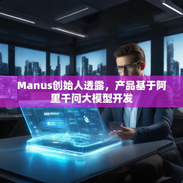 Manus创始人透露，产品基于阿里千问大模型开发