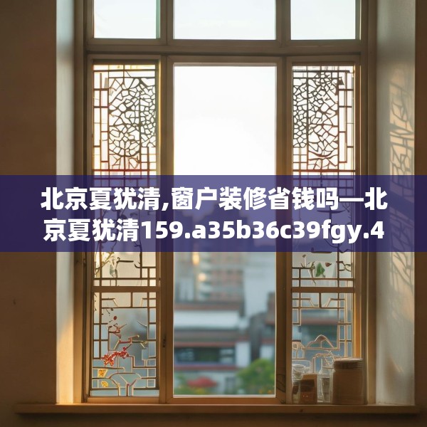 北京夏犹清,窗户装修省钱吗—北京夏犹清159.a35b36c39fgy.46fhsg