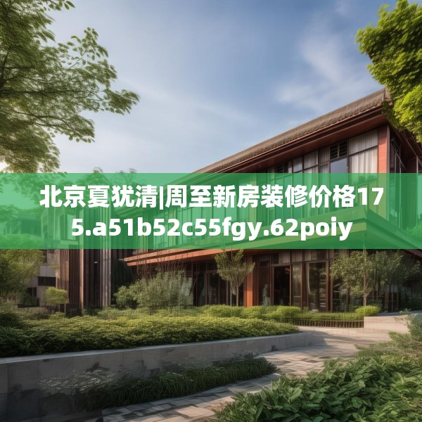 北京夏犹清|周至新房装修价格175.a51b52c55fgy.62poiy