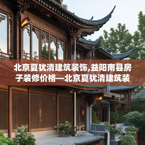 北京夏犹清建筑装饰,益阳南县房子装修价格—北京夏犹清建筑装饰615.a491b492c495fgy.502uyk