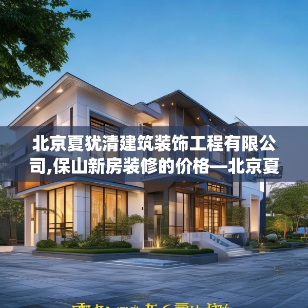 北京夏犹清建筑装饰工程有限公司,保山新房装修的价格—北京夏犹清建筑装饰工程有限公司343.a219b220c223fgy.230jhhj