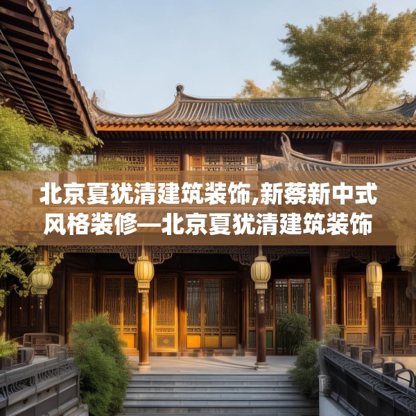 北京夏犹清建筑装饰,新蔡新中式风格装修—北京夏犹清建筑装饰211.a87b88c91fgy.98poiy