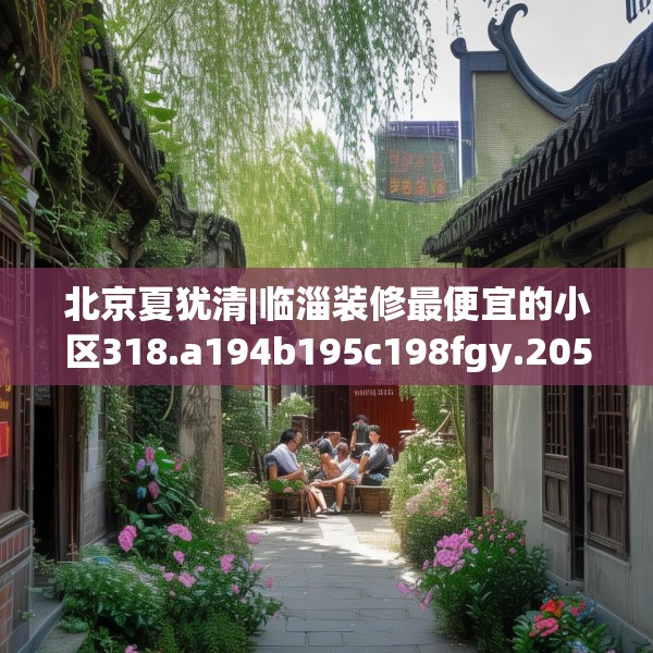 北京夏犹清|临淄装修最便宜的小区318.a194b195c198fgy.205lkjl