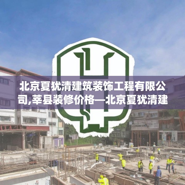 北京夏犹清建筑装饰工程有限公司,莘县装修价格—北京夏犹清建筑装饰工程有限公司297.a173b174c177fgy.184fghfd