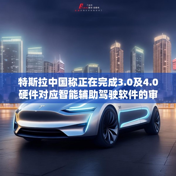 特斯拉中国称正在完成3.0及4.0硬件对应智能辅助驾驶软件的审批工作