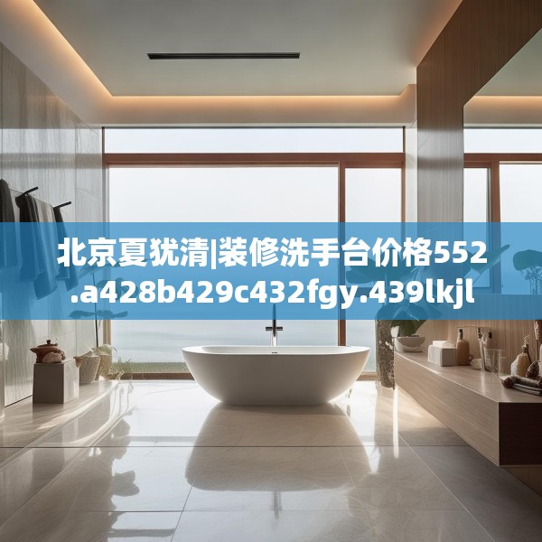 北京夏犹清|装修洗手台价格552.a428b429c432fgy.439lkjl
