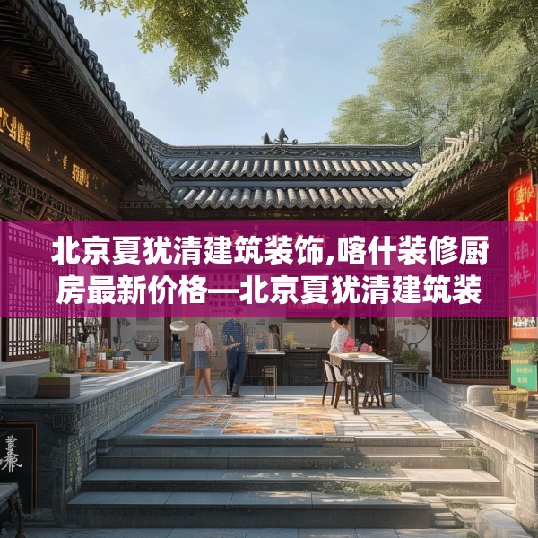 北京夏犹清建筑装饰,喀什装修厨房最新价格—北京夏犹清建筑装饰185.a61b62c65fgy.72fds