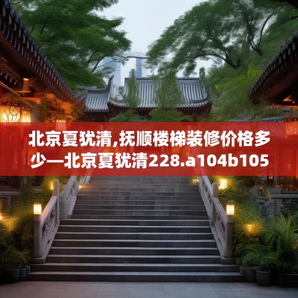 北京夏犹清,抚顺楼梯装修价格多少—北京夏犹清228.a104b105c108fgy.115lkjl