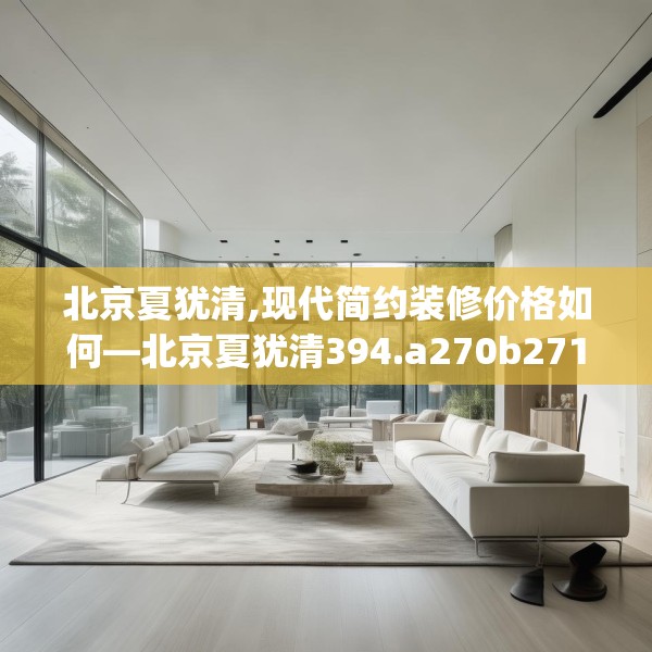 北京夏犹清,现代简约装修价格如何—北京夏犹清394.a270b271c274fgy.281dewqe