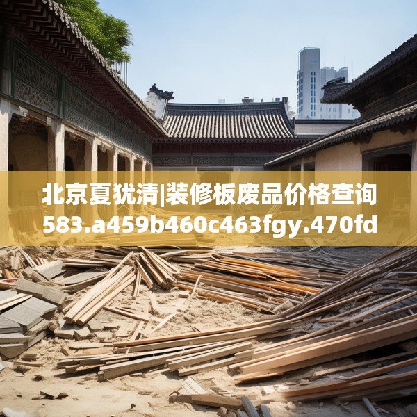 北京夏犹清|装修板废品价格查询583.a459b460c463fgy.470fdsfds