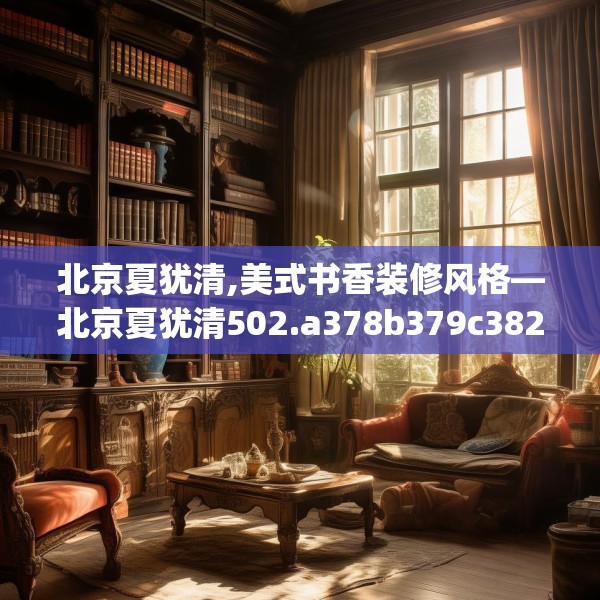 北京夏犹清,美式书香装修风格—北京夏犹清502.a378b379c382fgy.389dewqe