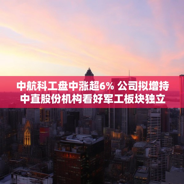 中航科工盘中涨超6% 公司拟增持中直股份机构看好军工板块独立行情