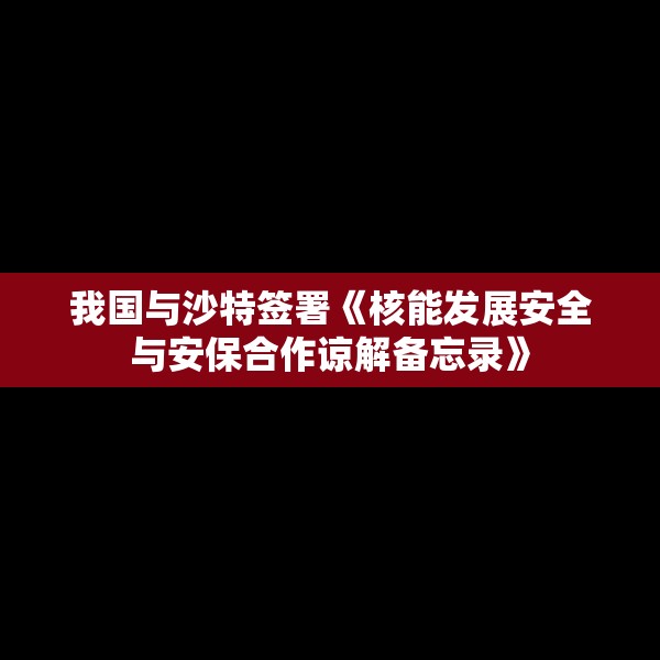 我国与沙特签署《核能发展安全与安保合作谅解备忘录》