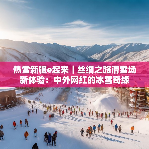 热雪新疆e起来｜丝绸之路滑雪场新体验：中外网红的冰雪奇缘