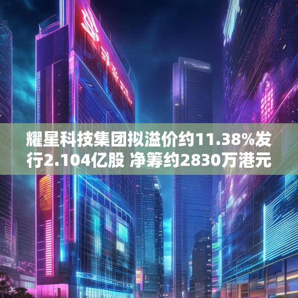 耀星科技集团拟溢价约11.38%发行2.104亿股 净筹约2830万港元