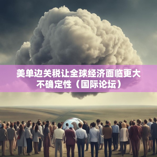 美单边关税让全球经济面临更大不确定性（国际论坛）
