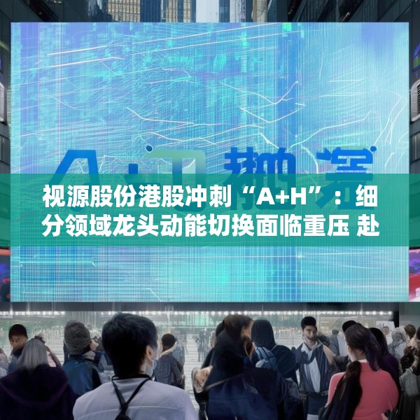 视源股份港股冲刺“A+H”：细分领域龙头动能切换面临重压 赴港上市推动全球化能否破局？