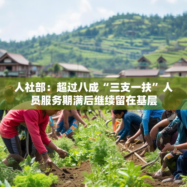 人社部：超过八成“三支一扶”人员服务期满后继续留在基层